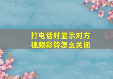 打电话时显示对方视频彩铃怎么关闭