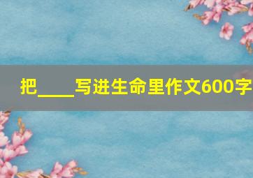 把____写进生命里作文600字