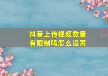 抖音上传视频数量有限制吗怎么设置