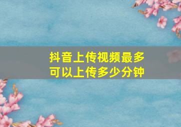 抖音上传视频最多可以上传多少分钟