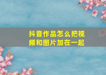 抖音作品怎么把视频和图片加在一起