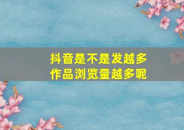 抖音是不是发越多作品浏览量越多呢