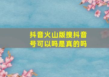 抖音火山版搜抖音号可以吗是真的吗