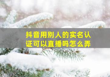 抖音用别人的实名认证可以直播吗怎么弄