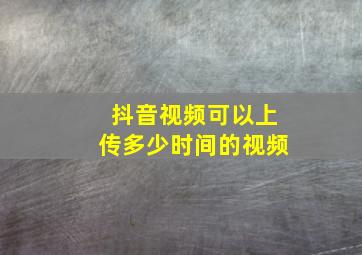 抖音视频可以上传多少时间的视频