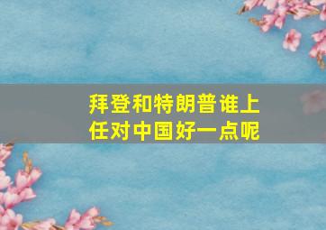 拜登和特朗普谁上任对中国好一点呢