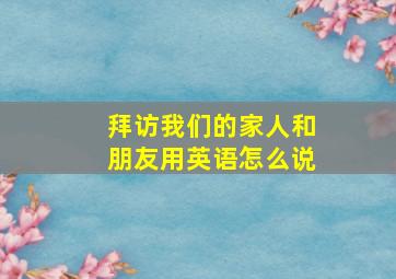 拜访我们的家人和朋友用英语怎么说