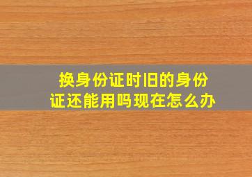 换身份证时旧的身份证还能用吗现在怎么办