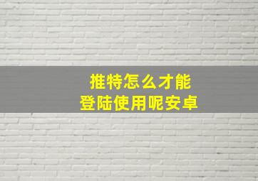 推特怎么才能登陆使用呢安卓