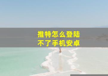 推特怎么登陆不了手机安卓