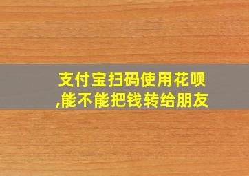 支付宝扫码使用花呗,能不能把钱转给朋友