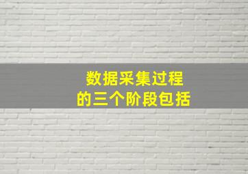 数据采集过程的三个阶段包括