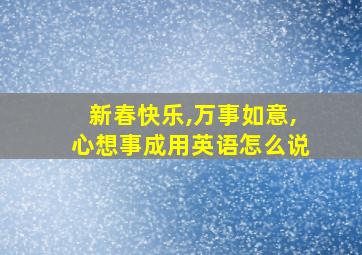 新春快乐,万事如意,心想事成用英语怎么说