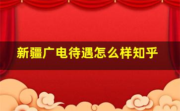 新疆广电待遇怎么样知乎