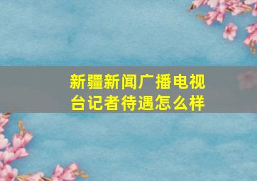 新疆新闻广播电视台记者待遇怎么样