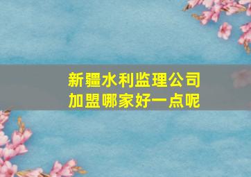 新疆水利监理公司加盟哪家好一点呢