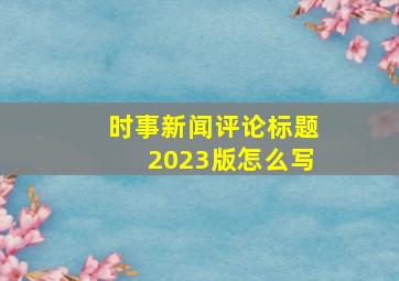 时事新闻评论标题2023版怎么写