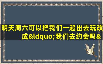 明天周六可以把我们一起出去玩改成“我们去约会吗”