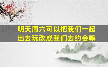 明天周六可以把我们一起出去玩改成我们去约会嘛