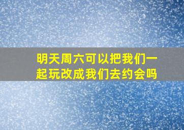 明天周六可以把我们一起玩改成我们去约会吗