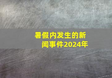 暑假内发生的新闻事件2024年