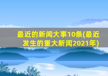 最近的新闻大事10条(最近发生的重大新闻2021年)