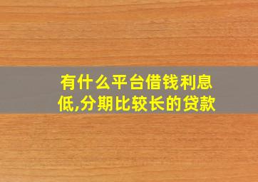 有什么平台借钱利息低,分期比较长的贷款