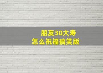 朋友30大寿怎么祝福搞笑版