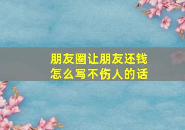 朋友圈让朋友还钱怎么写不伤人的话