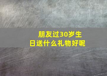 朋友过30岁生日送什么礼物好呢