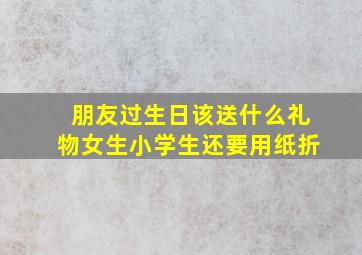 朋友过生日该送什么礼物女生小学生还要用纸折