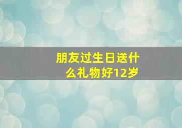 朋友过生日送什么礼物好12岁