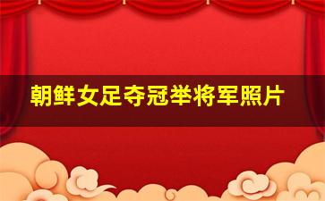 朝鲜女足夺冠举将军照片