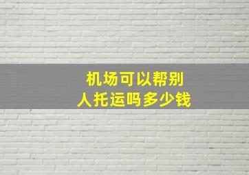 机场可以帮别人托运吗多少钱