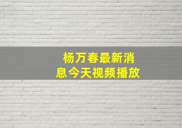 杨万春最新消息今天视频播放