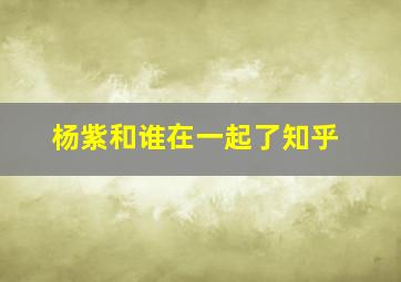 杨紫和谁在一起了知乎