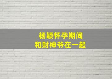 杨颖怀孕期间和财神爷在一起