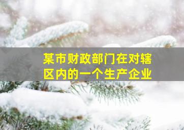 某市财政部门在对辖区内的一个生产企业