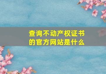 查询不动产权证书的官方网站是什么