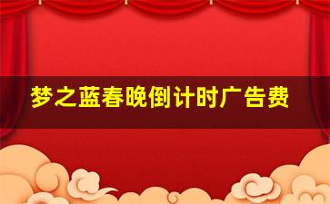 梦之蓝春晚倒计时广告费