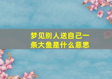 梦见别人送自己一条大鱼是什么意思