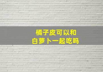 橘子皮可以和白萝卜一起吃吗