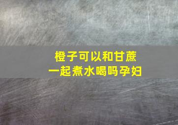 橙子可以和甘蔗一起煮水喝吗孕妇