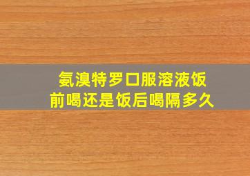 氨溴特罗口服溶液饭前喝还是饭后喝隔多久