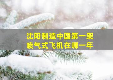 沈阳制造中国第一架喷气式飞机在哪一年