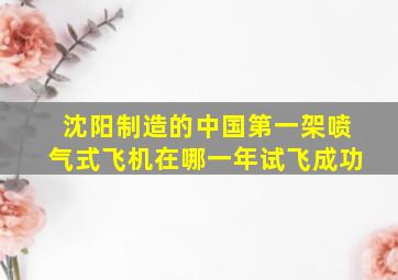 沈阳制造的中国第一架喷气式飞机在哪一年试飞成功