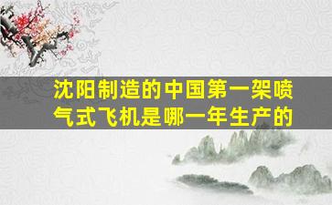 沈阳制造的中国第一架喷气式飞机是哪一年生产的