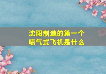 沈阳制造的第一个喷气式飞机是什么