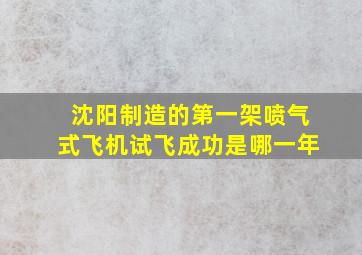 沈阳制造的第一架喷气式飞机试飞成功是哪一年