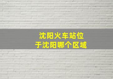 沈阳火车站位于沈阳哪个区域